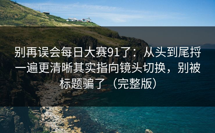 别再误会每日大赛91了：从头到尾捋一遍更清晰其实指向镜头切换，别被标题骗了（完整版）