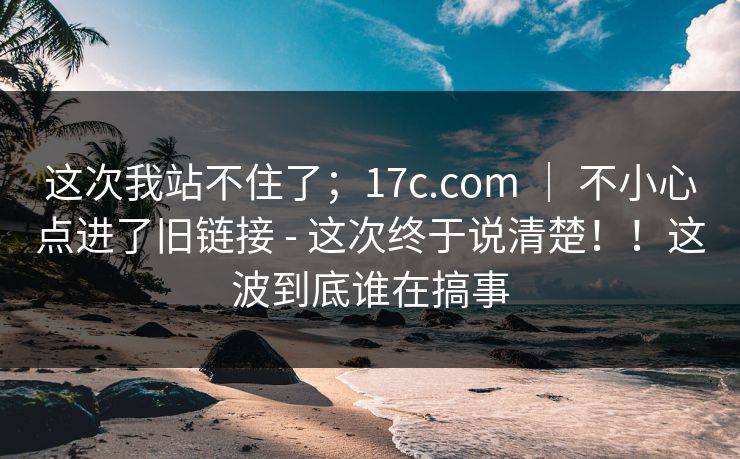 这次我站不住了；17c.com ｜ 不小心点进了旧链接 - 这次终于说清楚！！这波到底谁在搞事