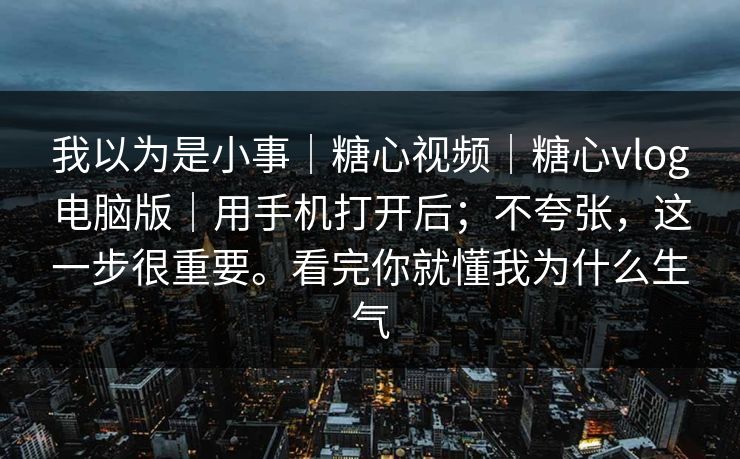 我以为是小事|糖心视频|糖心vlog电脑版|用手机打开后;不夸张,这一步很重要。看完你就懂我为什么生气 我以为是小事|糖心视频|糖心vlog电脑版|用手机打开后;不夸张,这一步很重要。看完你就懂我为什么生气