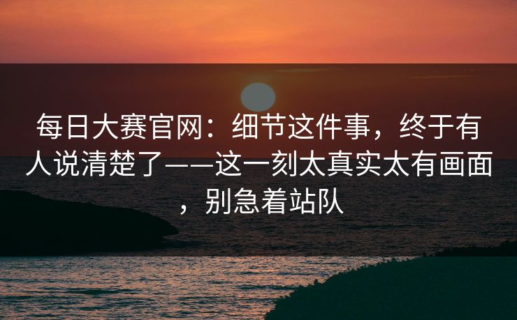 每日大赛官网：细节这件事，终于有人说清楚了——这一刻太真实太有画面，别急着站队