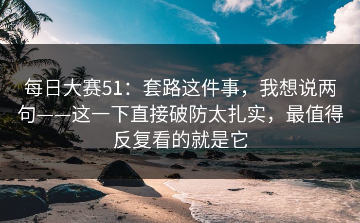 每日大赛51：套路这件事，我想说两句——这一下直接破防太扎实，最值得反复看的就是它