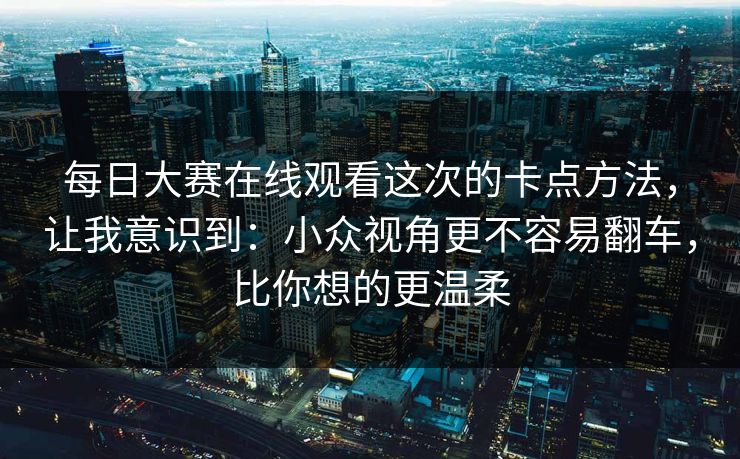 每日大赛在线观看这次的卡点方法,让我意识到:小众视角更不容易翻车,比你想的更温柔 每日大赛在线观看这次的卡点方法,让我意识到:小众视角更不容易翻车,比你想的更温柔