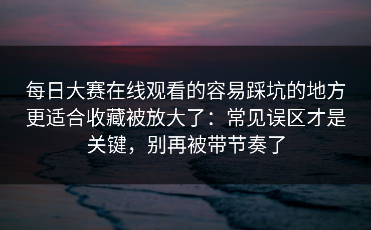 每日大赛在线观看的容易踩坑的地方更适合收藏被放大了：常见误区才是关键，别再被带节奏了
