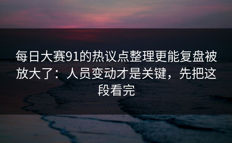 每日大赛91的热议点整理更能复盘被放大了:人员变动才是关键,先把这段看完 每日大赛91的热议点整理更能复盘被放大了:人员变动才是关键,先把这段看完