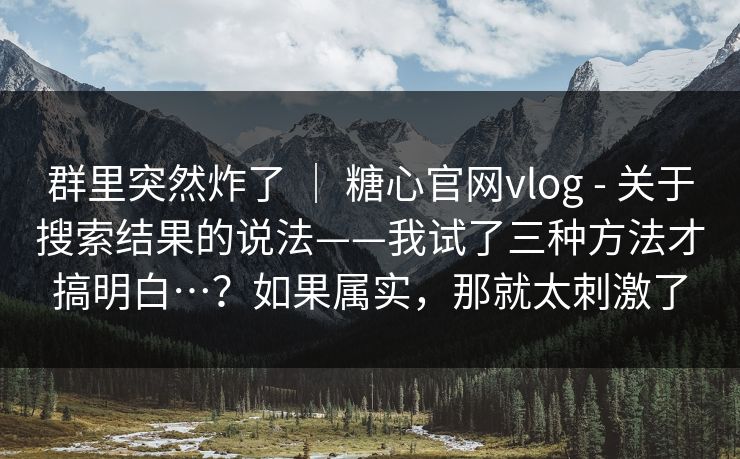 群里突然炸了 | 糖心官网vlog - 关于搜索结果的说法——我试了三种方法才搞明白…?如果属实,那就太刺激了 群里突然炸了 | 糖心官网vlog - 关于搜索结果的说法——我试了三种方法才搞明白…?如果属实,那就太刺激了