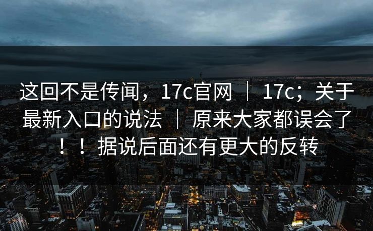 这回不是传闻，17c官网 ｜ 17c；关于最新入口的说法 ｜ 原来大家都误会了！！据说后面还有更大的反转