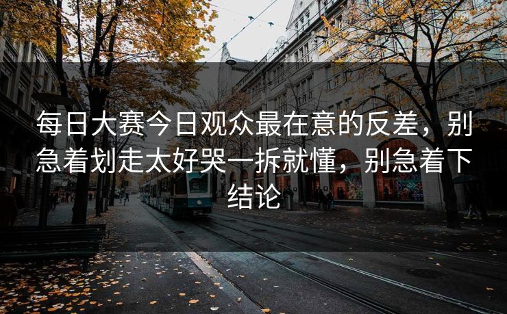 每日大赛今日观众最在意的反差，别急着划走太好哭一拆就懂，别急着下结论