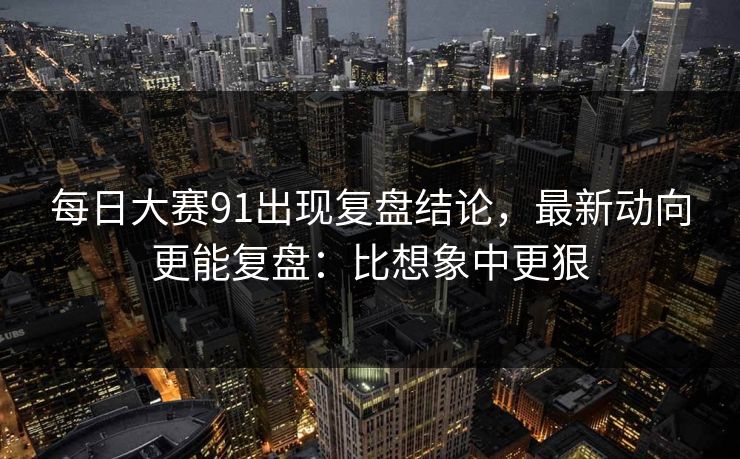 每日大赛91出现复盘结论，最新动向更能复盘：比想象中更狠