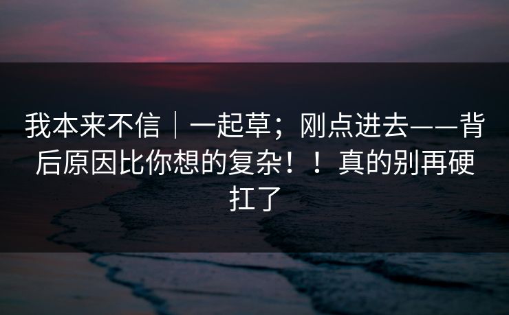 我本来不信｜一起草；刚点进去——背后原因比你想的复杂！！真的别再硬扛了