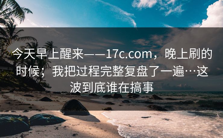 今天早上醒来——17c.com，晚上刷的时候；我把过程完整复盘了一遍…这波到底谁在搞事