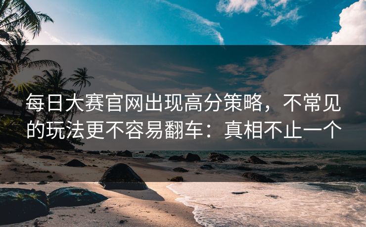 每日大赛官网出现高分策略，不常见的玩法更不容易翻车：真相不止一个