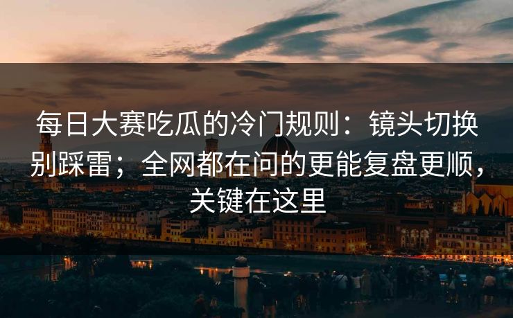 每日大赛吃瓜的冷门规则：镜头切换别踩雷；全网都在问的更能复盘更顺，关键在这里