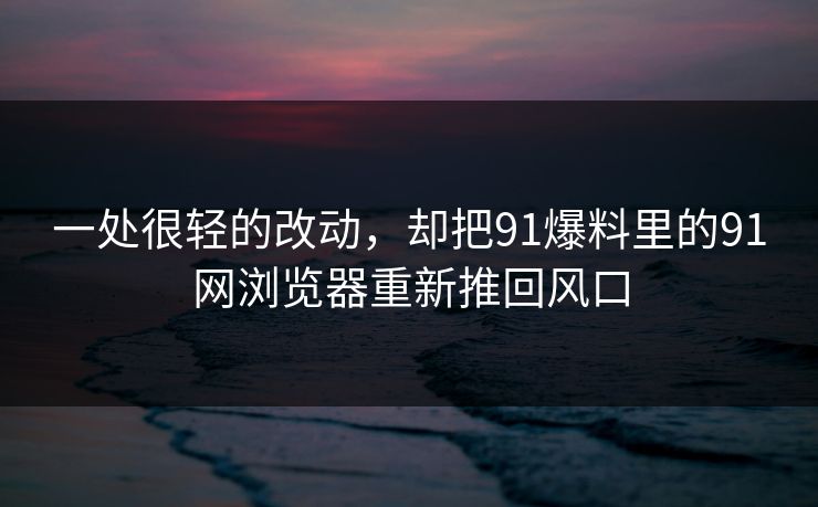 一处很轻的改动，却把91爆料里的91网浏览器重新推回风口